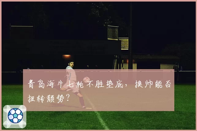 青岛海牛七轮不胜垫底,换帅能否扭转颓势?