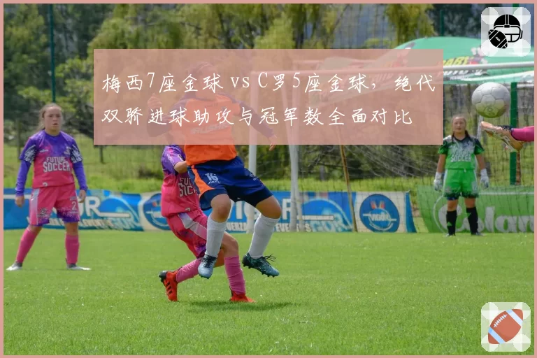 梅西7座金球 vs C罗5座金球，绝代双骄进球助攻与冠军数全面对比