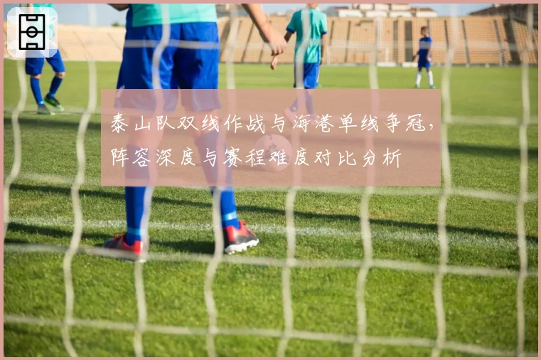 泰山队双线作战与海港单线争冠,阵容深度与赛程难度对比分析