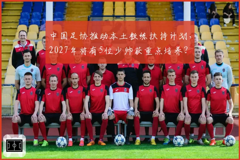 中国足协推动本土教练扶持计划，2027年将有5位少帅获重点培养？