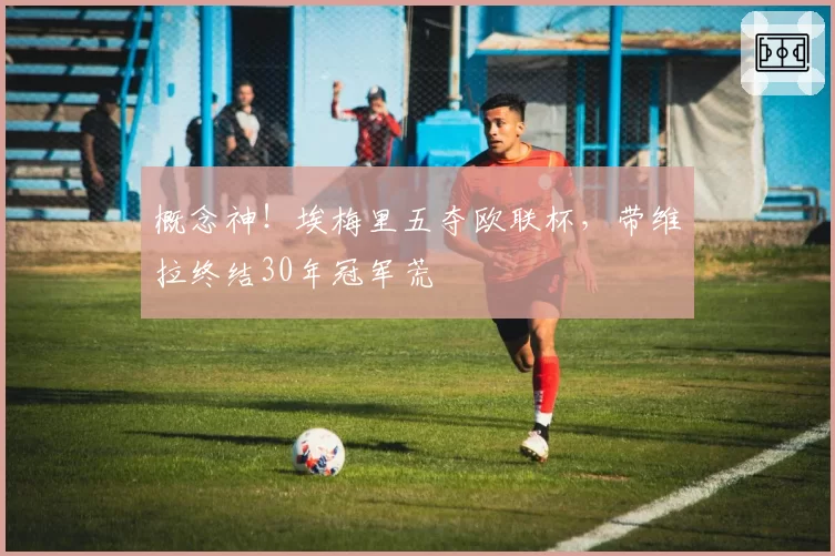 概念神!埃梅里五夺欧联杯,带维拉终结30年冠军荒