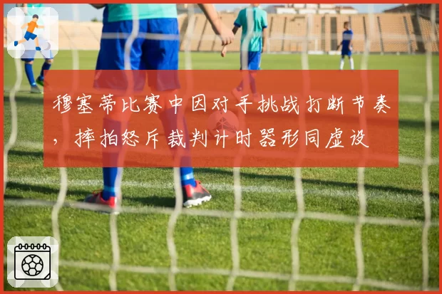 穆塞蒂比赛中因对手挑战打断节奏,摔拍怒斥裁判计时器形同虚设