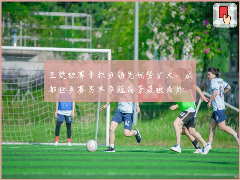 王楚钦赛季积分领先优势扩大,成都世乒赛男单争冠前景最被看好
