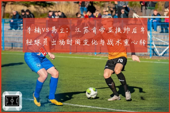 李楠vs易立：江苏肯帝亚换帅后年轻球员出场时间变化与战术重心转移