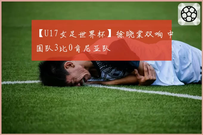 【U17女足世界杯】徐晓棠双响 中国队3比0肯尼亚队