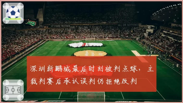深圳新鹏城最后时刻被判点球，主裁判赛后承认误判仍拒绝改判