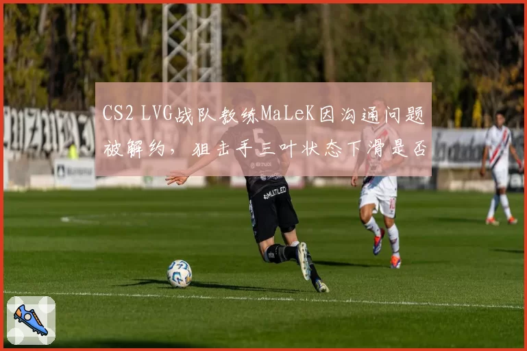 CS2 LVG战队教练MaLeK因沟通问题被解约，狙击手三叶状态下滑是否与换帅直接相关？
