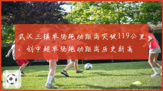 武汉三镇单场跑动距离突破119公里,创中超单场跑动距离历史新高