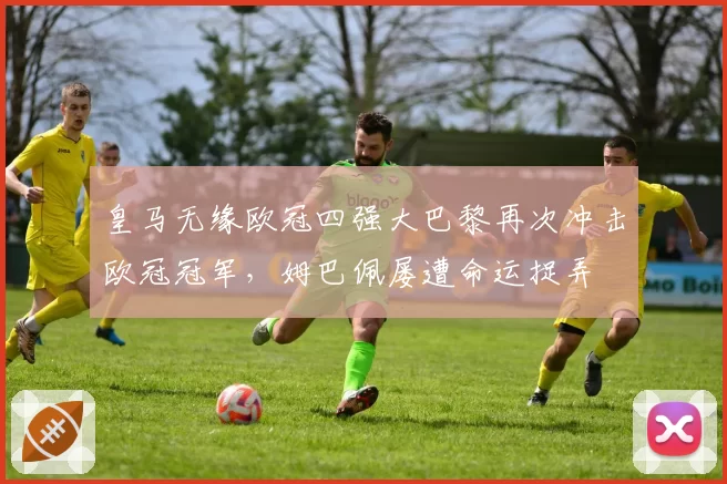 皇马无缘欧冠四强大巴黎再次冲击欧冠冠军，姆巴佩屡遭命运捉弄