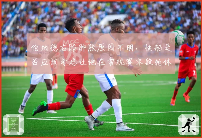 伦纳德右膝肿胀原因不明,快船是否应该考虑让他在常规赛末段轮休?