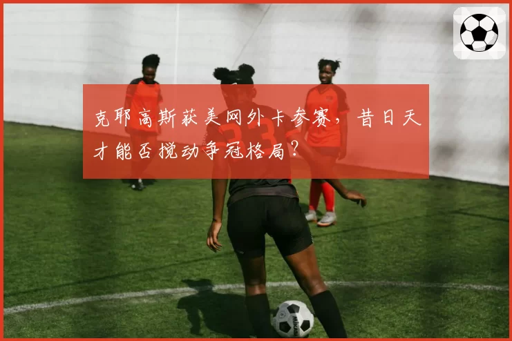 克耶高斯获美网外卡参赛，昔日天才能否搅动争冠格局？