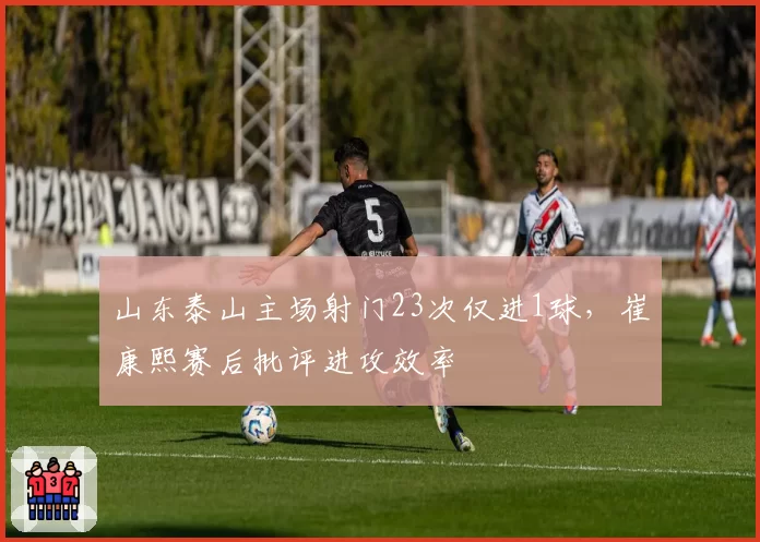 山东泰山主场射门23次仅进1球，崔康熙赛后批评进攻效率