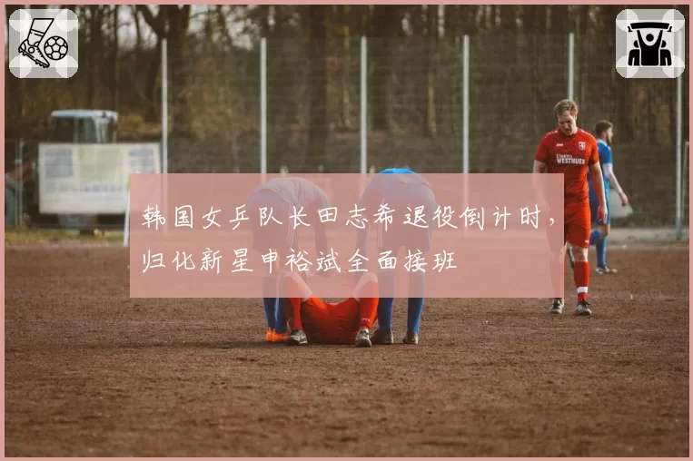 韩国女乒队长田志希退役倒计时,归化新星申裕斌全面接班