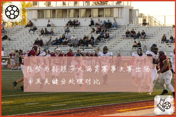 陈梦与孙颖莎大满贯赛事决赛出场率及关键分处理对比