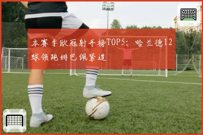 本赛季欧冠射手榜TOP5:哈兰德12球领跑姆巴佩紧追
