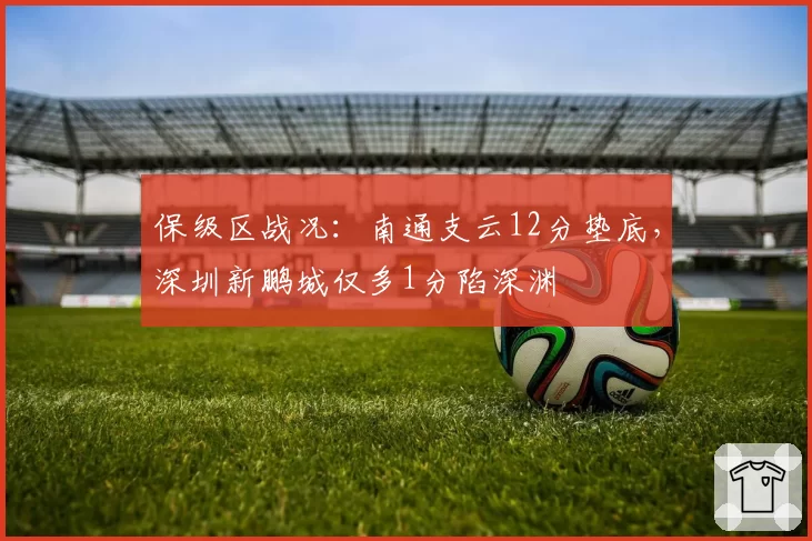 保级区战况：南通支云12分垫底，深圳新鹏城仅多1分陷深渊