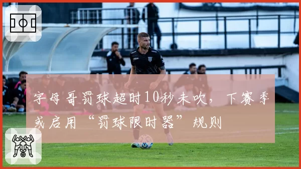 字母哥罚球超时10秒未吹，下赛季或启用“罚球限时器”规则