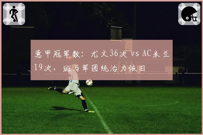 意甲冠军数：尤文36次 vs AC米兰19次，斑马军团统治力依旧