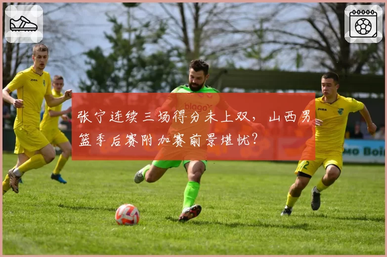 张宁连续三场得分未上双，山西男篮季后赛附加赛前景堪忧？