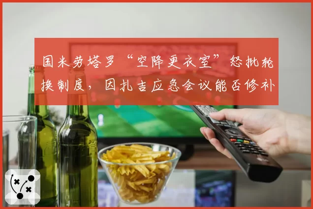 国米劳塔罗“空降更衣室”怒批轮换制度，因扎吉应急会议能否修补裂痕成焦点