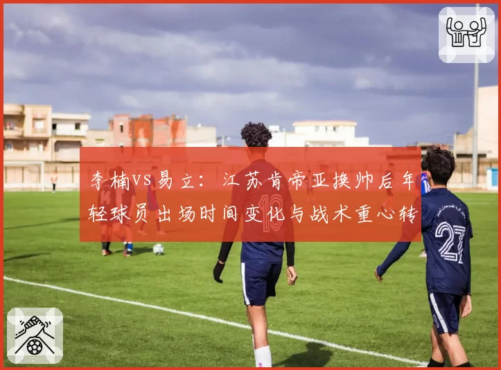 李楠vs易立：江苏肯帝亚换帅后年轻球员出场时间变化与战术重心转移