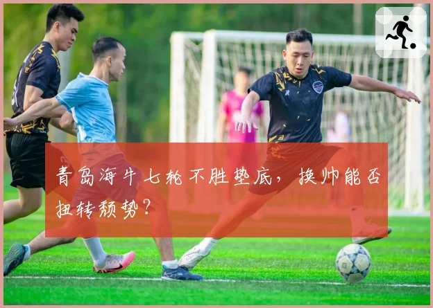 青岛海牛七轮不胜垫底,换帅能否扭转颓势?