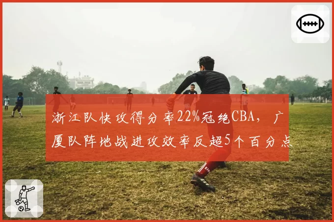 浙江队快攻得分率22%冠绝CBA，广厦队阵地战进攻效率反超5个百分点