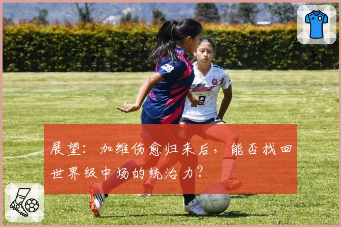 展望：加维伤愈归来后，能否找回世界级中场的统治力？