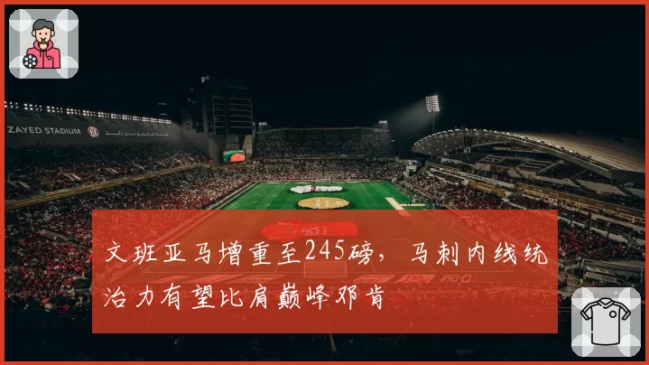 文班亚马增重至245磅，马刺内线统治力有望比肩巅峰邓肯