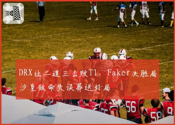 DRX让二追三击败T1，Faker决胜局沙皇致命失误葬送好局