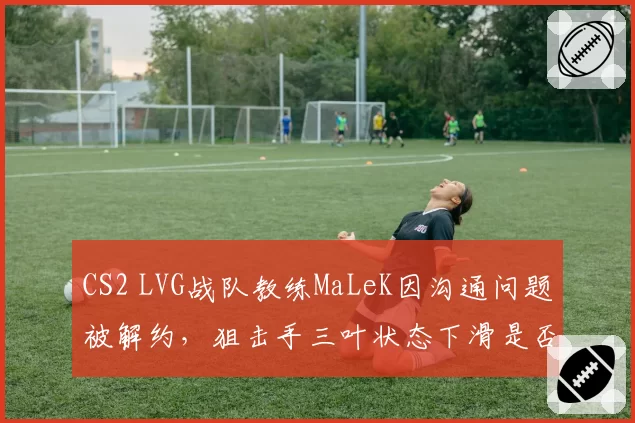 CS2 LVG战队教练MaLeK因沟通问题被解约，狙击手三叶状态下滑是否与换帅直接相关？
