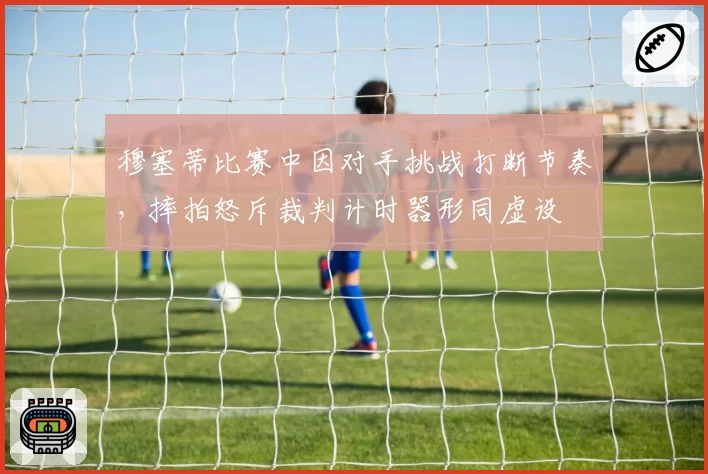 穆塞蒂比赛中因对手挑战打断节奏,摔拍怒斥裁判计时器形同虚设