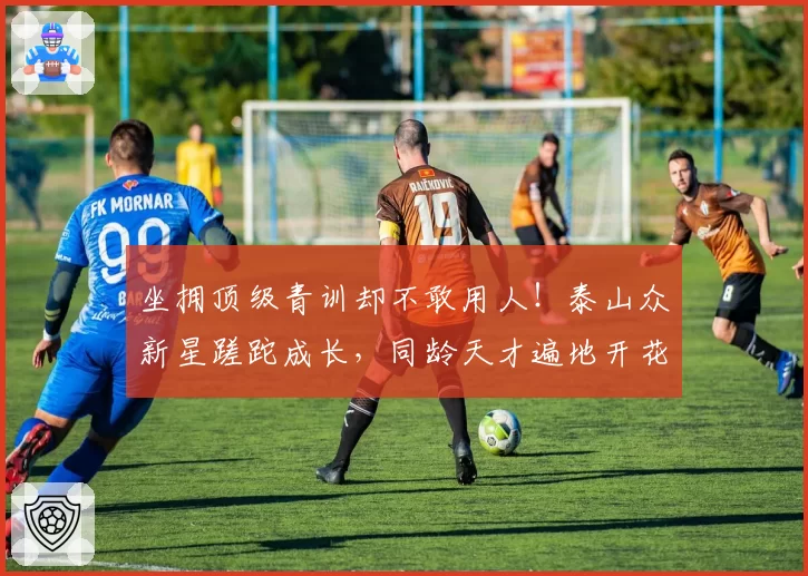 坐拥顶级青训却不敢用人!泰山众新星蹉跎成长,同龄天才遍地开花