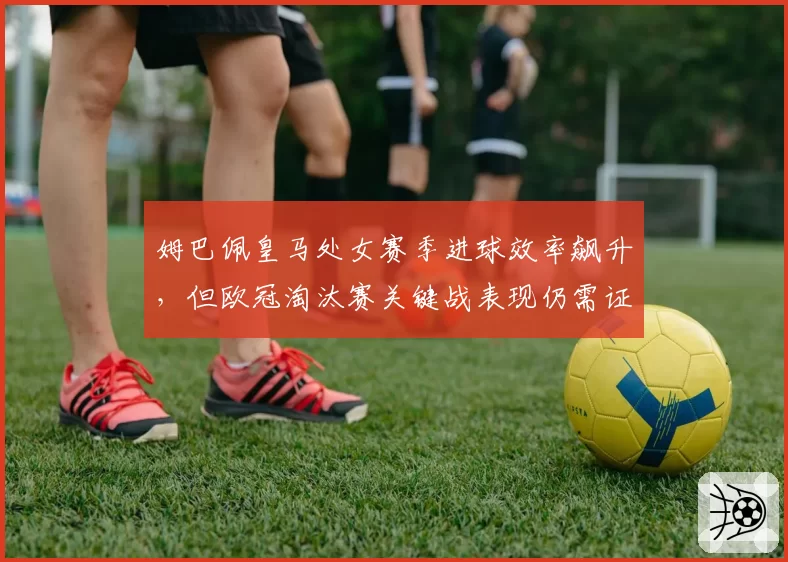姆巴佩皇马处女赛季进球效率飙升，但欧冠淘汰赛关键战表现仍需证明