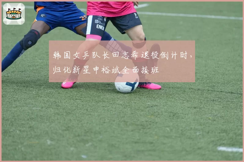韩国女乒队长田志希退役倒计时,归化新星申裕斌全面接班