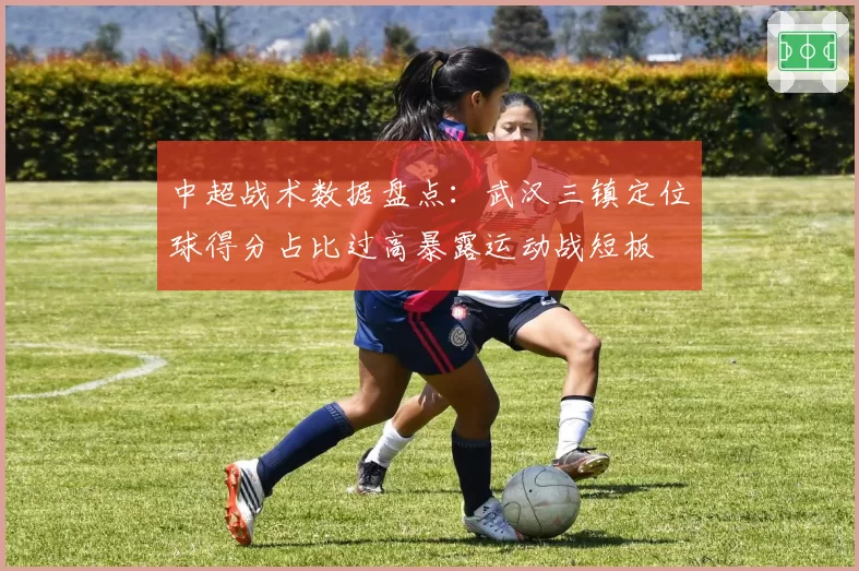 中超战术数据盘点:武汉三镇定位球得分占比过高暴露运动战短板