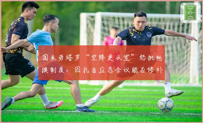 国米劳塔罗“空降更衣室”怒批轮换制度，因扎吉应急会议能否修补裂痕成焦点