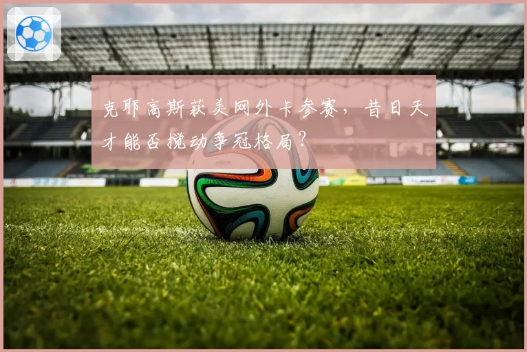 克耶高斯获美网外卡参赛，昔日天才能否搅动争冠格局？