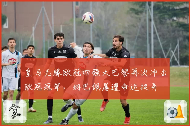 皇马无缘欧冠四强大巴黎再次冲击欧冠冠军，姆巴佩屡遭命运捉弄