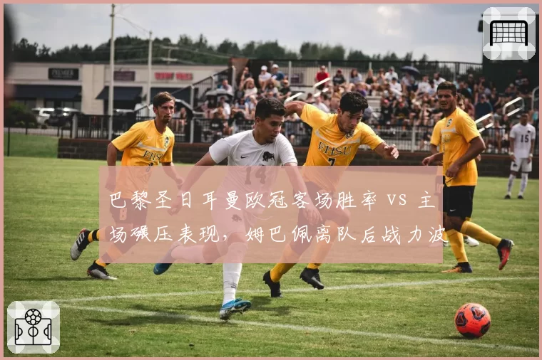 巴黎圣日耳曼欧冠客场胜率 vs 主场碾压表现,姆巴佩离队后战力波动明显