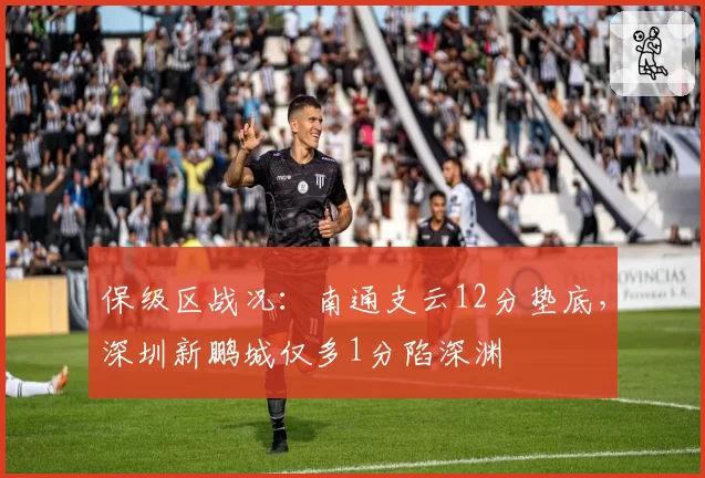 保级区战况：南通支云12分垫底，深圳新鹏城仅多1分陷深渊