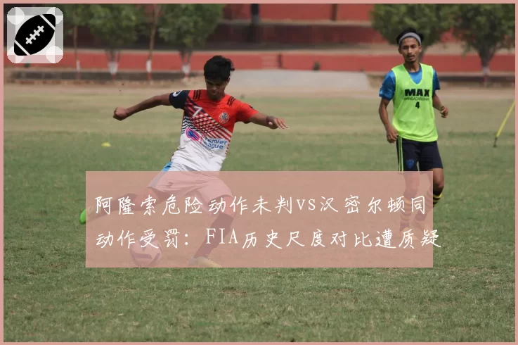阿隆索危险动作未判vs汉密尔顿同动作受罚：FIA历史尺度对比遭质疑