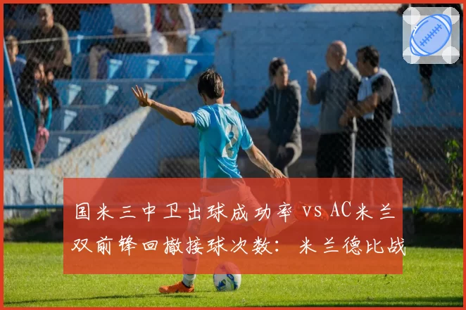 国米三中卫出球成功率 vs AC米兰双前锋回撤接球次数:米兰德比战术博弈焦点
