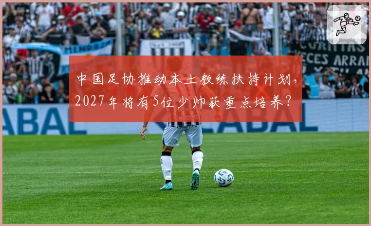中国足协推动本土教练扶持计划，2027年将有5位少帅获重点培养？