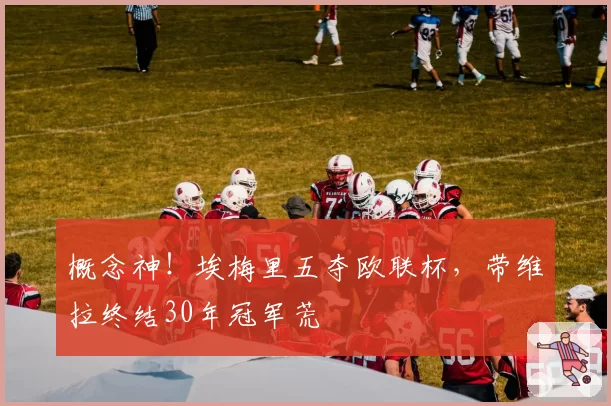 概念神!埃梅里五夺欧联杯,带维拉终结30年冠军荒