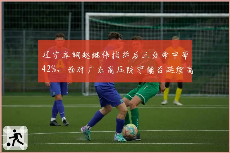 辽宁本钢赵继伟挡拆后三分命中率42%，面对广东高压防守能否延续高效？