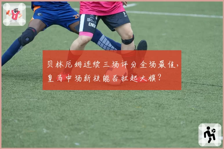 贝林厄姆连续三场评分全场最佳，皇马中场新核能否扛起大旗？
