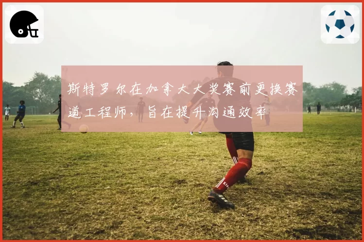 斯特罗尔在加拿大大奖赛前更换赛道工程师，旨在提升沟通效率
