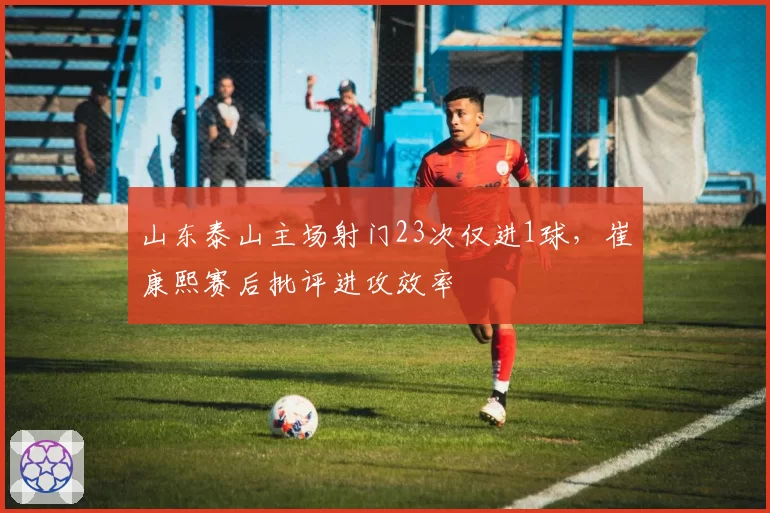 山东泰山主场射门23次仅进1球，崔康熙赛后批评进攻效率