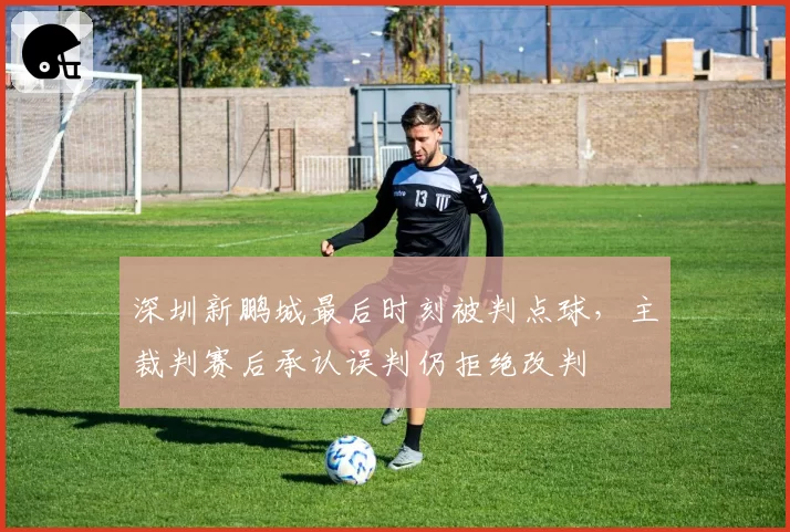 深圳新鹏城最后时刻被判点球，主裁判赛后承认误判仍拒绝改判